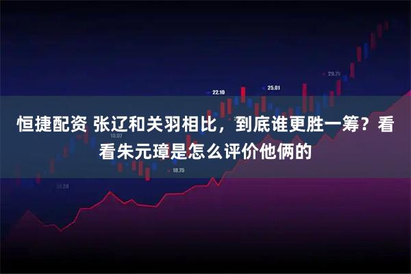 恒捷配资 张辽和关羽相比，到底谁更胜一筹？看看朱元璋是怎么评价他俩的