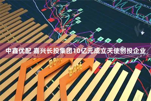 中鑫优配 嘉兴长投集团10亿元成立天使创投企业