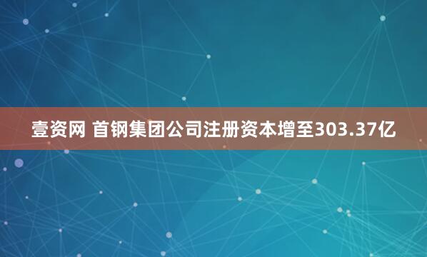 壹资网 首钢集团公司注册资本增至303.37亿