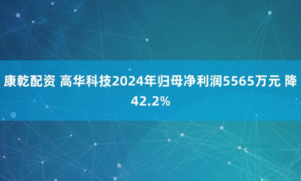 康乾配资 高华科技2024年归母净利润5565万元 降42.2%