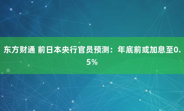 东方财通 前日本央行官员预测：年底前或加息至0.5%