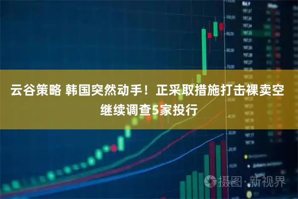 云谷策略 韩国突然动手！正采取措施打击裸卖空 继续调查5家投行