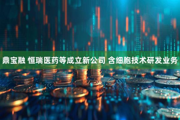 鼎宝融 恒瑞医药等成立新公司 含细胞技术研发业务