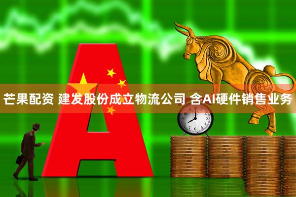 芒果配资 建发股份成立物流公司 含AI硬件销售业务