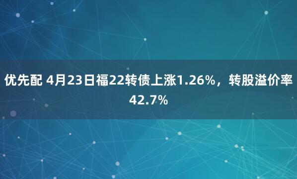 优先配 4月23日福22转债上涨1.26%，转股溢价率42.7%