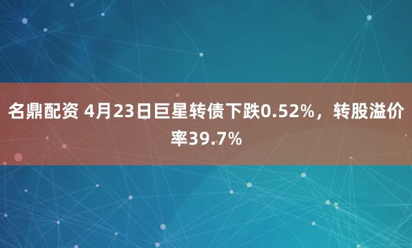名鼎配资 4月23日巨星转债下跌0.52%，转股溢价率39.7%