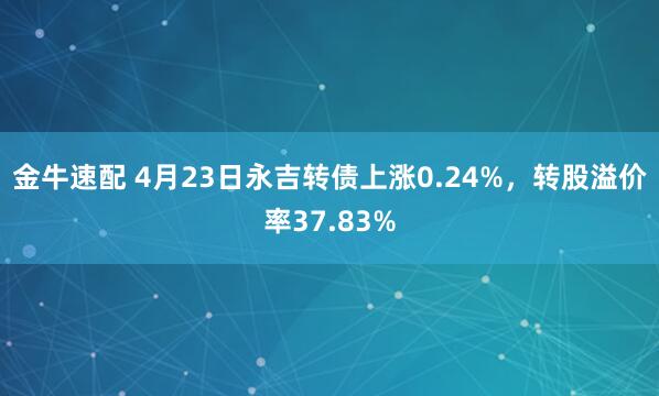 金牛速配 4月23日永吉转债上涨0.24%，转股溢价率37.83%