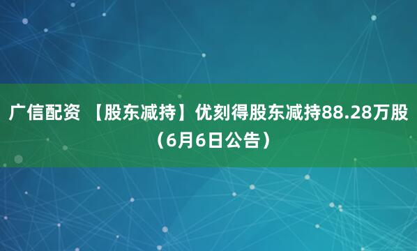 广信配资 【股东减持】优刻得股东减持88.28万股（6月6日公告）