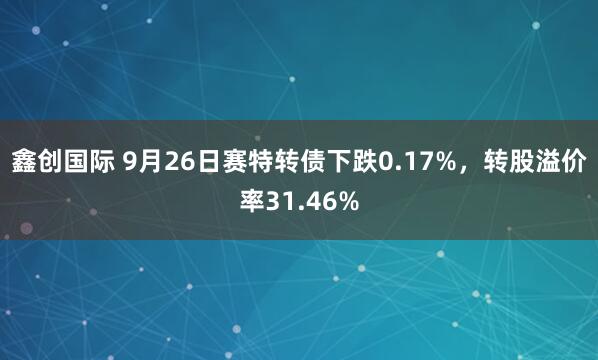 鑫创国际 9月26日赛特转债下跌0.17%，转股溢价率31.46%