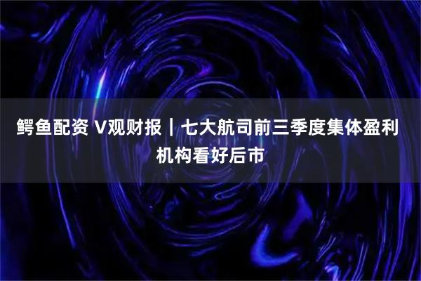 鳄鱼配资 V观财报｜七大航司前三季度集体盈利 机构看好后市