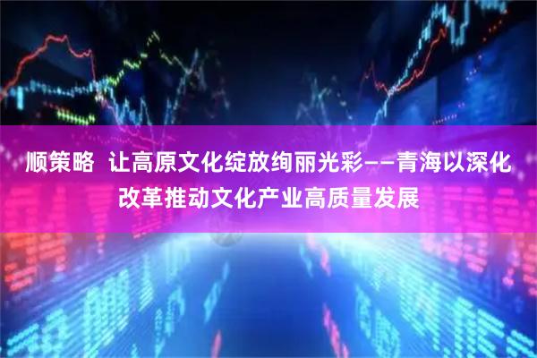 顺策略  让高原文化绽放绚丽光彩——青海以深化改革推动文化产业高质量发展