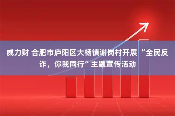 威力财 合肥市庐阳区大杨镇谢岗村开展 “全民反诈，你我同行”主题宣传活动