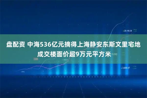 盘配资 中海536亿元摘得上海静安东斯文里宅地 成交楼面价超9万元平方米